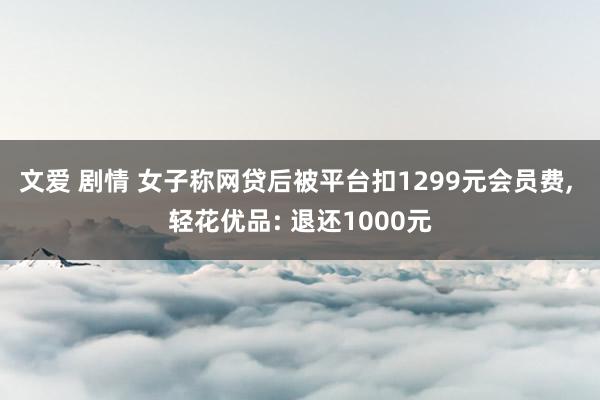 文爱 剧情 女子称网贷后被平台扣1299元会员费， 轻花优品: 退还1000元