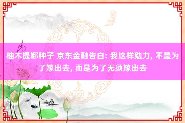 柚木提娜种子 京东金融告白: 我这样勉力， 不是为了嫁出去， 而是为了无须嫁出去