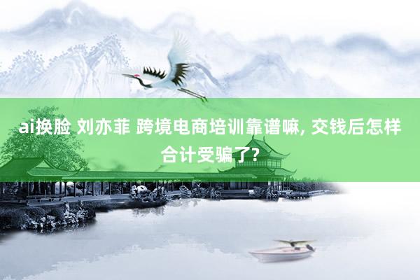 ai换脸 刘亦菲 跨境电商培训靠谱嘛， 交钱后怎样合计受骗了?