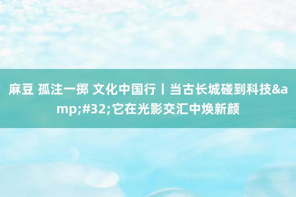 麻豆 孤注一掷 文化中国行丨当古长城碰到科技&#32;它在光影交汇中焕新颜