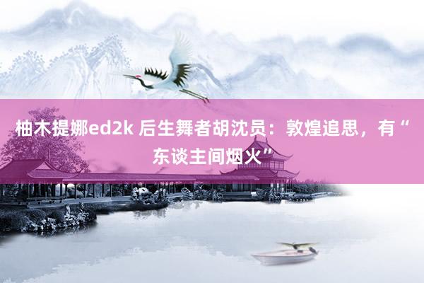 柚木提娜ed2k 后生舞者胡沈员：敦煌追思，有“东谈主间烟火”