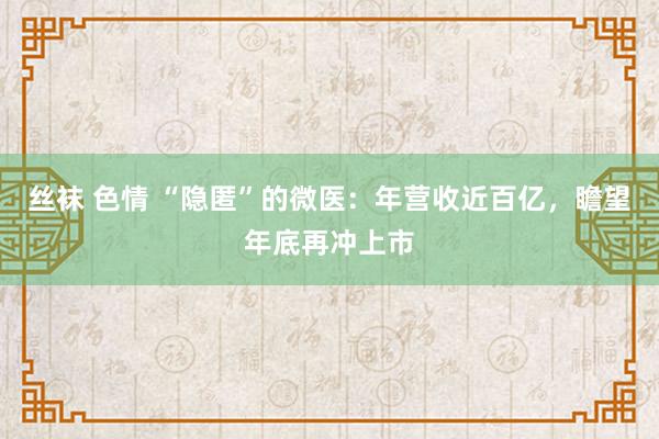 丝袜 色情 “隐匿”的微医：年营收近百亿，瞻望年底再冲上市