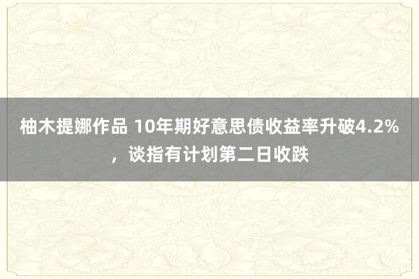 柚木提娜作品 10年期好意思债收益率升破4.2%，谈指有计划第二日收跌