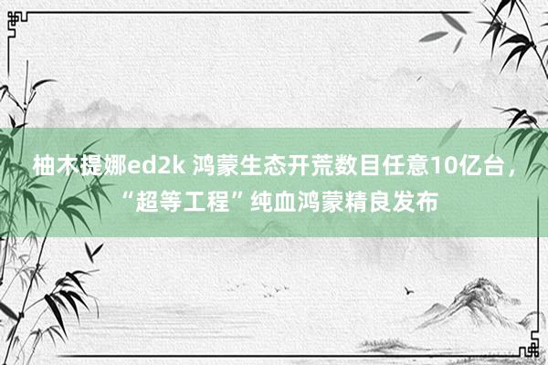 柚木提娜ed2k 鸿蒙生态开荒数目任意10亿台， “超等工程”纯血鸿蒙精良发布