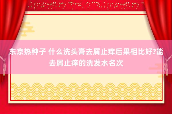 东京热种子 什么洗头膏去屑止痒后果相比好?能去屑止痒的洗发水名次