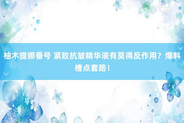 柚木提娜番号 紧致抗皱精华液有莫得反作用？爆料槽点套路！