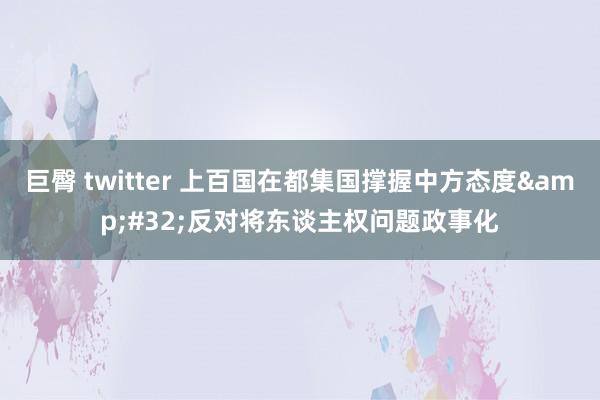 巨臀 twitter 上百国在都集国撑握中方态度&#32;反对将东谈主权问题政事化