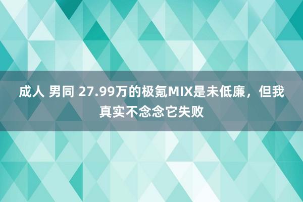 成人 男同 27.99万的极氪MIX是未低廉，但我真实不念念它失败