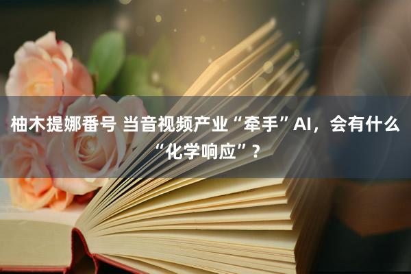 柚木提娜番号 当音视频产业“牵手”AI，会有什么“化学响应”？