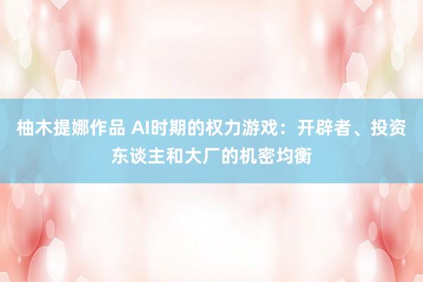 柚木提娜作品 AI时期的权力游戏：开辟者、投资东谈主和大厂的机密均衡