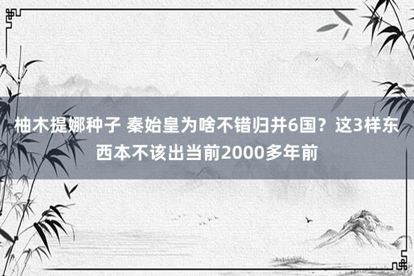 柚木提娜种子 秦始皇为啥不错归并6国？这3样东西本不该出当前2000多年前