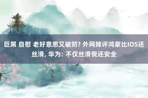 巨屌 自慰 老好意思又破防? 外网辣评鸿蒙比IOS还丝滑， 华为: 不仅丝滑我还安全