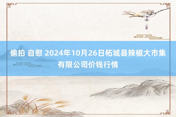 偷拍 自慰 2024年10月26日柘城县辣椒大市集有限公司价钱行情