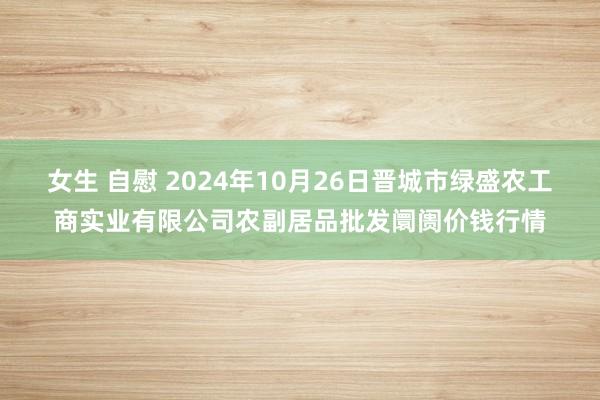 女生 自慰 2024年10月26日晋城市绿盛农工商实业有限公司农副居品批发阛阓价钱行情