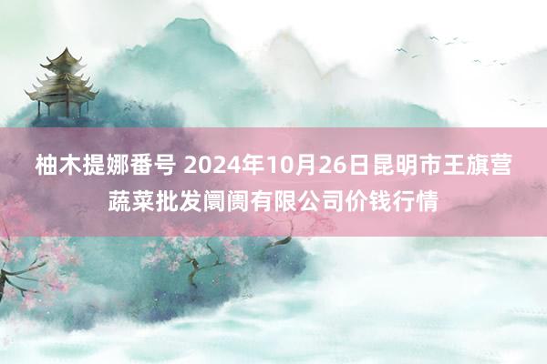 柚木提娜番号 2024年10月26日昆明市王旗营蔬菜批发阛阓有限公司价钱行情