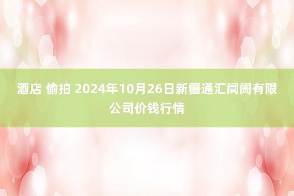 酒店 偷拍 2024年10月26日新疆通汇阛阓有限公司价钱行情