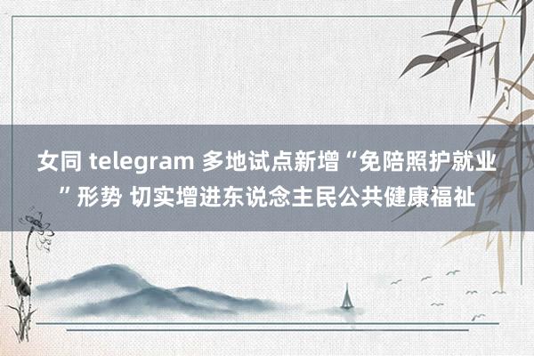 女同 telegram 多地试点新增“免陪照护就业”形势 切实增进东说念主民公共健康福祉