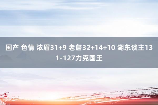 国产 色情 浓眉31+9 老詹32+14+10 湖东谈主131-127力克国王