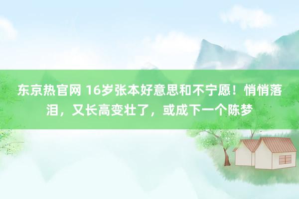 东京热官网 16岁张本好意思和不宁愿！悄悄落泪，又长高变壮了，或成下一个陈梦