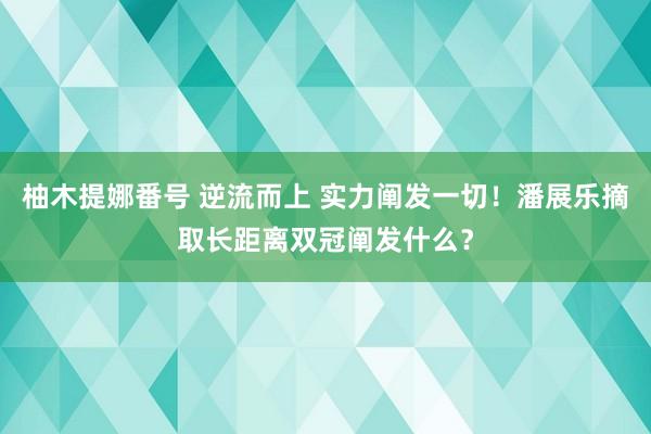 柚木提娜番号 逆流而上 实力阐发一切！潘展乐摘取长距离双冠阐发什么？