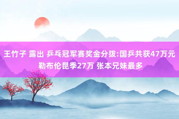 王竹子 露出 乒乓冠军赛奖金分拨:国乒共获47万元 勒布伦昆季27万 张本兄妹最多