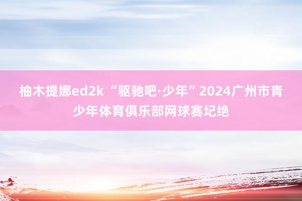 柚木提娜ed2k “驱驰吧·少年”2024广州市青少年体育俱乐部网球赛圮绝