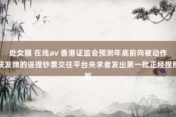 处女膜 在线av 香港证监会预测年底前向被动作获发牌的诬捏钞票交往平台央求者发出第一批正经捏照