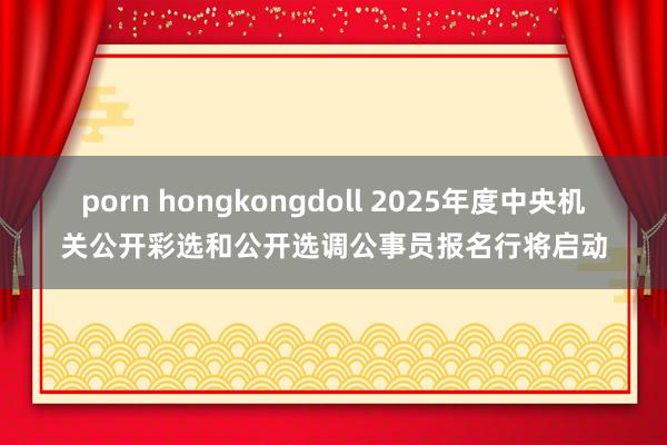 porn hongkongdoll 2025年度中央机关公开彩选和公开选调公事员报名行将启动