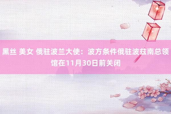 黑丝 美女 俄驻波兰大使：波方条件俄驻波兹南总领馆在11月30日前关闭