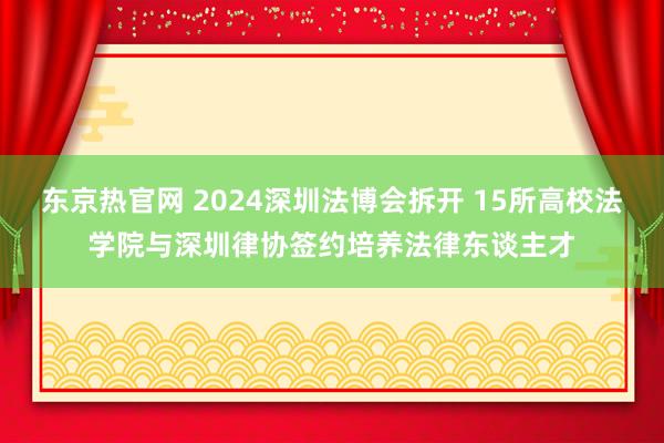 东京热官网 2024深圳法博会拆开 15所高校法学院与深圳律协签约培养法律东谈主才