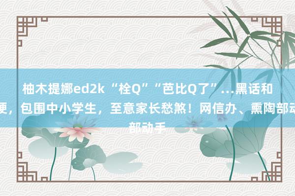 柚木提娜ed2k “栓Q”“芭比Q了”…黑话和烂梗，包围中小学生，至意家长愁煞！网信办、熏陶部动手