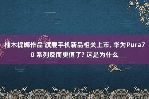 柚木提娜作品 旗舰手机新品相关上市， 华为Pura70 系列反而更值了? 这是为什么