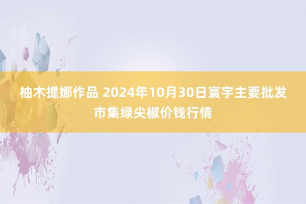 柚木提娜作品 2024年10月30日寰宇主要批发市集绿尖椒价钱行情