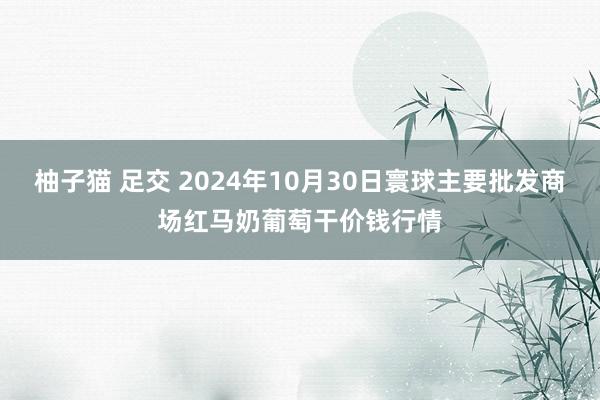 柚子猫 足交 2024年10月30日寰球主要批发商场红马奶葡萄干价钱行情