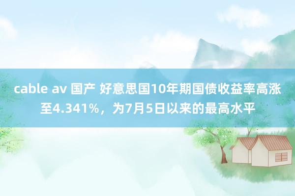 cable av 国产 好意思国10年期国债收益率高涨至4.341%，为7月5日以来的最高水平