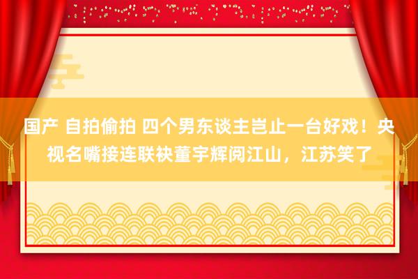 国产 自拍偷拍 四个男东谈主岂止一台好戏！央视名嘴接连联袂董宇辉阅江山，江苏笑了