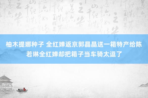 柚木提娜种子 全红婵返京郭晶晶送一箱特产给陈若琳全红婵却把箱子当车骑太逗了