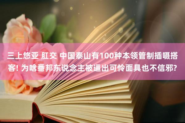 三上悠亚 肛交 中国泰山有100种本领管制插嗫搭客! 为啥番邦东说念主被逼出可怜面具也不信邪?