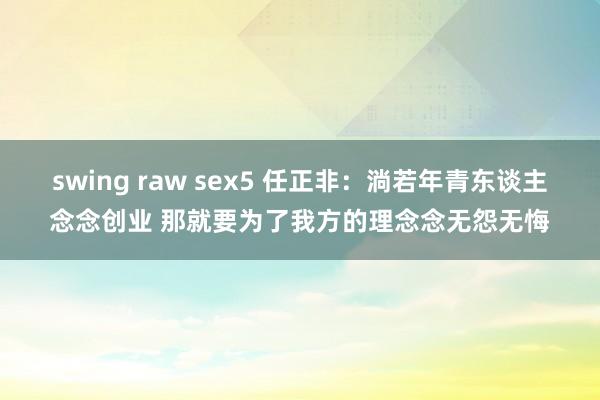 swing raw sex5 任正非：淌若年青东谈主念念创业 那就要为了我方的理念念无怨无悔