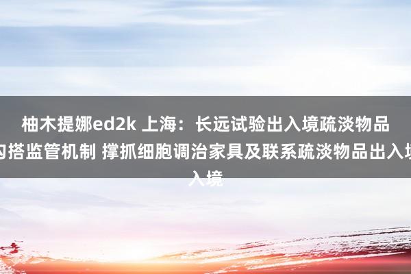 柚木提娜ed2k 上海：长远试验出入境疏淡物品勾搭监管机制 撑抓细胞调治家具及联系疏淡物品出入境