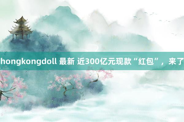 hongkongdoll 最新 近300亿元现款“红包”，来了