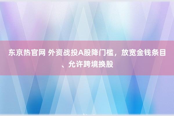 东京热官网 外资战投A股降门槛，放宽金钱条目、允许跨境换股