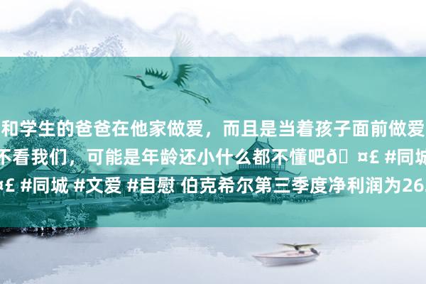 和学生的爸爸在他家做爱，而且是当着孩子面前做爱，太刺激了，孩子完全不看我们，可能是年龄还小什么都不懂吧🤣 #同城 #文爱 #自慰 伯克希尔第三季度净利润为262.51亿好意思元