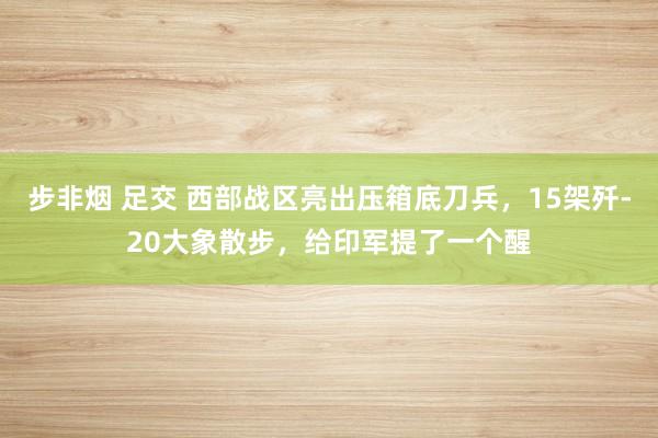 步非烟 足交 西部战区亮出压箱底刀兵，15架歼-20大象散步，给印军提了一个醒