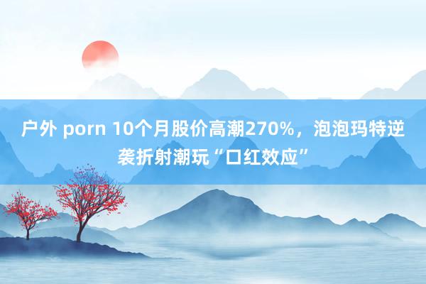 户外 porn 10个月股价高潮270%，泡泡玛特逆袭折射潮玩“口红效应”