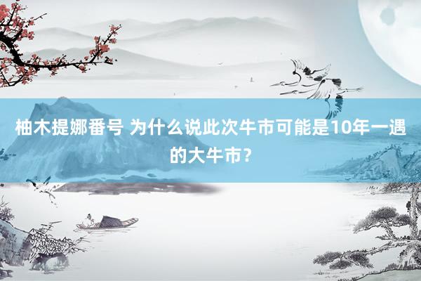 柚木提娜番号 为什么说此次牛市可能是10年一遇的大牛市？