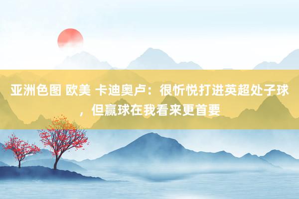 亚洲色图 欧美 卡迪奥卢：很忻悦打进英超处子球，但赢球在我看来更首要