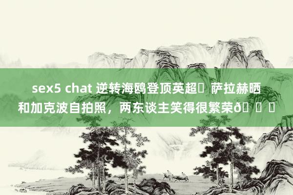 sex5 chat 逆转海鸥登顶英超✌萨拉赫晒和加克波自拍照，两东谈主笑得很繁荣😁