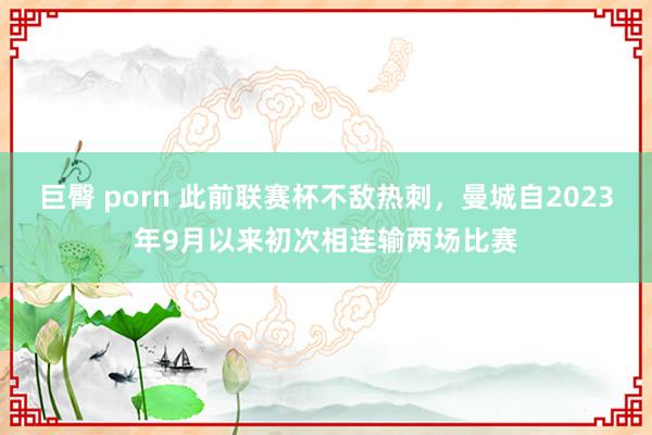 巨臀 porn 此前联赛杯不敌热刺，曼城自2023年9月以来初次相连输两场比赛