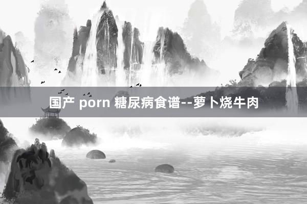 国产 porn 糖尿病食谱--萝卜烧牛肉